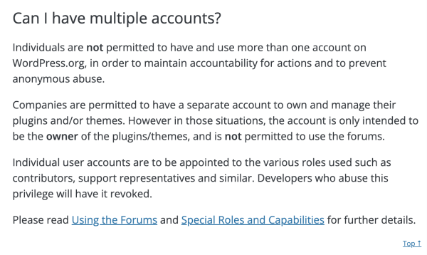 Screen shot of page that says:
Can I have multiple accounts?
Individuals are not permitted to have and use more than one account on WordPress.org, in order to maintain accountability for actions and to prevent anonymous abuse.

Companies are permitted to have a separate account to own and manage their plugins and/or themes. However in those situations, the account is only intended to be the owner of the plugins/themes, and is not permitted to use the forums.

Individual user accounts are to be appointed to the various roles used such as contributors, support representatives and similar. Developers who abuse this privilege will have it revoked.

Please read Using the Forums and Special Roles and Capabilities for further details.